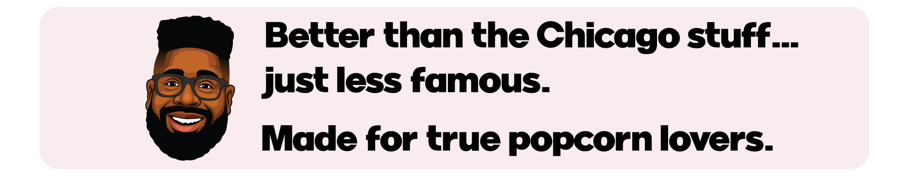 Better than the Chicago stuff. Just less famous. Made for true popcorn lovers.